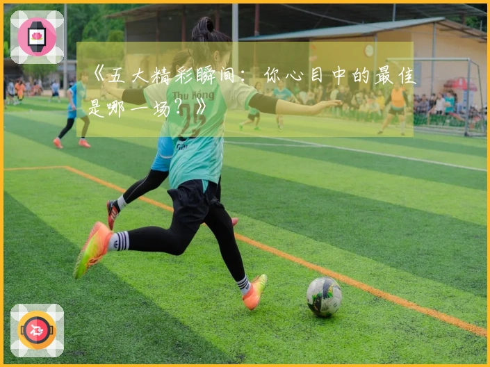 《五大精彩瞬间：你心目中的最佳是哪一场？》